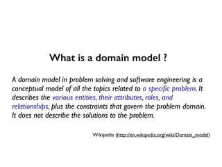 What is a domain model ?
A domain model in problem solving and software engineering is a
conceptual model of all the topics related to a speciﬁc problem. It
describes the various entities, their attributes, roles, and
relationships, plus the constraints that govern the problem domain.
It does not describe the solutions to the problem.
Wikipedia (http://en.wikipedia.org/wiki/Domain_model)
 