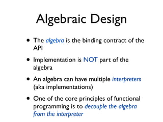 Algebraic Design
• The algebra is the binding contract of the
API
• Implementation is NOT part of the
algebra
• An algebra can have multiple interpreters
(aka implementations)
• One of the core principles of functional
programming is to decouple the algebra
from the interpreter
 