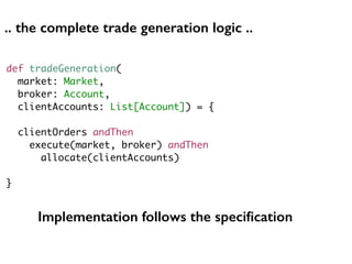 def tradeGeneration(
market: Market,
broker: Account,
clientAccounts: List[Account]) = {
clientOrders andThen
execute(market, broker) andThen
allocate(clientAccounts)
}
Implementation follows the speciﬁcation
.. the complete trade generation logic ..
 