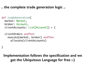 def tradeGeneration(
market: Market,
broker: Account,
clientAccounts: List[Account]) = {
clientOrders andThen
execute(market, broker) andThen
allocate(clientAccounts)
}
Implementation follows the speciﬁcation and we
get the Ubiquitous Language for free :-)
.. the complete trade generation logic ..
 