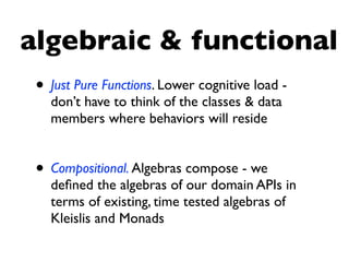 algebraic & functional
• Just Pure Functions. Lower cognitive load -
don’t have to think of the classes & data
members where behaviors will reside
• Compositional. Algebras compose - we
deﬁned the algebras of our domain APIs in
terms of existing, time tested algebras of
Kleislis and Monads
 