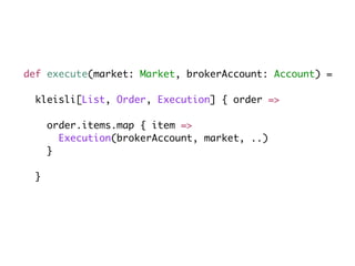 def execute(market: Market, brokerAccount: Account) =
kleisli[List, Order, Execution] { order =>
order.items.map { item =>
Execution(brokerAccount, market, ..)
}
}
 