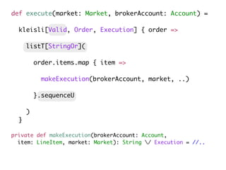 private def makeExecution(brokerAccount: Account,
item: LineItem, market: Market): String / Execution = //..
def execute(market: Market, brokerAccount: Account) =
kleisli[Valid, Order, Execution] { order =>
listT[StringOr](
order.items.map { item =>
makeExecution(brokerAccount, market, ..)
}.sequenceU
)
}
 