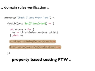 .. domain rules veriﬁcation ..
property("Check Client Order laws") =
forAll((cos: Set[ClientOrder]) => {
val orders = for {
os <- clientOrders.run(cos.toList)
} yield os
sizeLaw(cos.toSeq)(orders) == true
lineItemLaw(cos.toSeq)(orders) == true
})
property based testing FTW ..
 