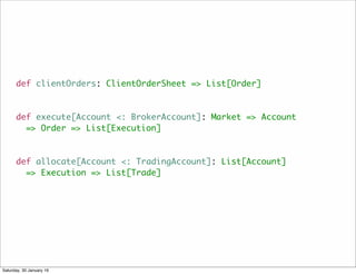 def clientOrders: ClientOrderSheet => List[Order]
def execute[Account <: BrokerAccount]: Market => Account
=> Order => List[Execution]
def allocate[Account <: TradingAccount]: List[Account]
=> Execution => List[Trade]
Saturday, 30 January 16
 