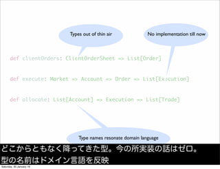 def clientOrders: ClientOrderSheet => List[Order]
def execute: Market => Account => Order => List[Execution]
def allocate: List[Account] => Execution => List[Trade]
Types out of thin air No implementation till now
Type names resonate domain language
どこからともなく降ってきた型。今の所実装の話はゼロ。
型の名前はドメイン言語を反映
Saturday, 30 January 16
 