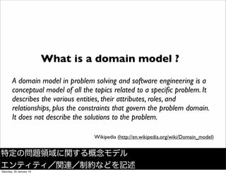 What is a domain model ?
A domain model in problem solving and software engineering is a
conceptual model of all the topics related to a speciﬁc problem. It
describes the various entities, their attributes, roles, and
relationships, plus the constraints that govern the problem domain.
It does not describe the solutions to the problem.
Wikipedia (http://en.wikipedia.org/wiki/Domain_model)
特定の問題領域に関する概念モデル
エンティティ／関連／制約などを記述
Saturday, 30 January 16
 