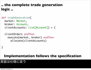 def tradeGeneration(
market: Market,
broker: Account,
clientAccounts: List[Account]) = {
clientOrders andThen
execute(market, broker) andThen
allocate(clientAccounts)
}
Implementation follows the speciﬁcation
.. the complete trade generation
logic ..
実装は仕様に従う
Saturday, 30 January 16
 