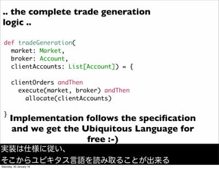 def tradeGeneration(
market: Market,
broker: Account,
clientAccounts: List[Account]) = {
clientOrders andThen
execute(market, broker) andThen
allocate(clientAccounts)
}
Implementation follows the speciﬁcation
and we get the Ubiquitous Language for
free :-)
.. the complete trade generation
logic ..
実装は仕様に従い、
そこからユビキタス言語を読み取ることが出来る
Saturday, 30 January 16
 
