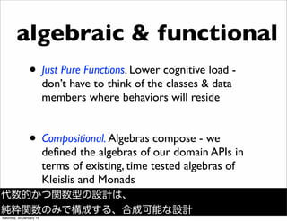 algebraic & functional
&bull; Just Pure Functions. Lower cognitive load -
don&rsquo;t have to think of the classes & data
members where behaviors will reside
&bull; Compositional. Algebras compose - we
deﬁned the algebras of our domain APIs in
terms of existing, time tested algebras of
Kleislis and Monads
代数的かつ関数型の設計は、
純粋関数のみで構成する、合成可能な設計
Saturday, 30 January 16
 