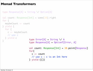 type Response[A] = String / Option[A]
val count: Response[Int] = some(10).right
for {
maybeCount <- count
} yield {
for {
c <- maybeCount
// use c
} yield c
}
type Error[A] = String / A
type Response[A] = OptionT[Error, A]
val count: Response[Int] = 10.point[Response]
for{
c <- count
// use c : c is an Int here
} yield (())
Monad Transformers
Saturday, 30 January 16
 