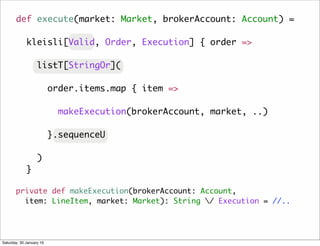 private def makeExecution(brokerAccount: Account,
item: LineItem, market: Market): String / Execution = //..
def execute(market: Market, brokerAccount: Account) =
kleisli[Valid, Order, Execution] { order =>
listT[StringOr](
order.items.map { item =>
makeExecution(brokerAccount, market, ..)
}.sequenceU
)
}
Saturday, 30 January 16
 