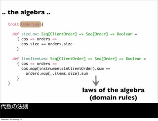 .. the algebra ..
trait OrderLaw {
def sizeLaw: Seq[ClientOrder] => Seq[Order] => Boolean =
{ cos => orders =>
cos.size == orders.size
}
def lineItemLaw: Seq[ClientOrder] => Seq[Order] => Boolean =
{ cos => orders =>
cos.map(instrumentsInClientOrder).sum ==
orders.map(_.items.size).sum
}
}
laws of the algebra
(domain rules)
代数の法則
Saturday, 30 January 16
 