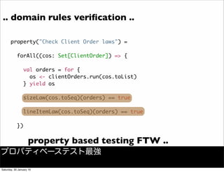 .. domain rules veriﬁcation ..
property("Check Client Order laws") =
forAll((cos: Set[ClientOrder]) => {
val orders = for {
os <- clientOrders.run(cos.toList)
} yield os
sizeLaw(cos.toSeq)(orders) == true
lineItemLaw(cos.toSeq)(orders) == true
})
property based testing FTW ..
プロパティベーステスト最強
Saturday, 30 January 16
 
