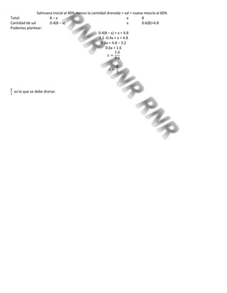 Salmuera inicial al 40% menos la cantidad drenada + sal = nueva mezcla al 60%
Total: 8 – x x 8
Cantidad de sal 0.4(8 – x) x 0.6(8)=4.8
Podemos plantear:
0.4(8 – x) + x = 4.8
3.2 -0.4x + x = 4.8
0.6x = 4.8 – 3.2
0.6x = 1.6
es lo que se debe drenar.
 
