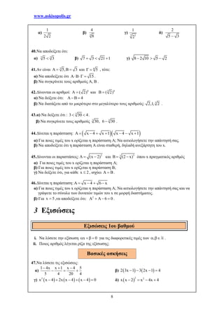 www.askisopolis.gr
8
α)
1
2 2
β) 4
4
8
γ)
7 3
1
2
δ)
2
5 3
40.Να αποδείξετε ότι:
α) 5 3
5 3 β) 7 3 21 1   γ) 8 2 10 5 2  
41.Αν είναι 3
5, 3    και 6
5  , τότε:
α) Να αποδείξετε ότι 15  .
β) Να συγκρίνετε τους αριθμούς Α, Β .
42.Δίνονται οι αριθμοί: 6
A ( 2) και 63
( 2) 
α) Να δείξετε ότι: 4 
β) Να διατάξετε από το μικρότερο στο μεγαλύτερο τους αριθμούς: 3
2,1, 2 .
43.α) Να δείξετε ότι : 3
3 30 4  .
β) Να συγκρίνετε τους αριθμούς 3 3
30, 6 30 .
44.Δίνεται η παράσταση:   x 4 x 1 x 4 x 1       
α) Για ποιες τιμές του x ορίζεται η παράσταση Α; Να αιτιολογήσετε την απάντησή σας.
β) Να αποδείξετε ότι η παράσταση Α είναι σταθερή, δηλαδή ανεξάρτητη του x.
45.Δίνονται οι παραστάσεις: 2
(x 2)   και 33
B (2 x)  όπου x πραγματικός αριθμός
α) Για ποιες τιμές του x ορίζεται η παράσταση A;
β) Για ποιες τιμές του x ορίζεται η παράσταση B;
γ) Να δείξετε ότι, για κάθε x 2 , ισχύει A B .
46.Δίνεται η παράσταση: x 4 6 x    
α) Για ποιες τιμές του x ορίζεται η παράσταση Α; Να αιτιολογήσετε την απάντησή σας και να
γράψετε το σύνολο των δυνατών τιμών του x σε μορφή διαστήματος.
β) Για x 5 ,να αποδείξετε ότι: 2
6 0     .
3 Εξισώσεις
i. Να λύσετε την εξίσωση x 0   για τις διαφορετικές τιμές των ,  .
ii. Ποιος αριθμός λέγεται ρίζα της εξίσωσης;
47.Να λύσετε τις εξισώσεις:
α)
1 4x x 1 x 4 5
5 4 20 4
  
   β)    2 3x 1 3 2x 1 4   
γ)      2
x x 4 2x x 4 x 4 0      δ)  
2 2
x x 2 x 4x 4   
Εξισώσεις 1ου βαθμού
Βασικές ασκήσεις
 