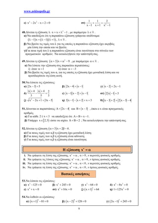 www.askisopolis.gr
9
ε) 3 2
x 2x x 2 0    στ) 2
1 1 2
x 1 x 1 x 1
 
  
48.Δίνεται η εξίσωση 2
x x 1     , με παράμετρο  .
α) Να αποδείξετε ότι η παραπάνω εξίσωση γράφεται ισοδύναμα:
    1 x 1 1       ,  .
β) Να βρείτε τις τιμές του λ για τις οποίες η παραπάνω εξίσωση έχει ακριβώς
μία λύση την οποία και να βρείτε.
γ)Για ποια τιμή του λ η παραπάνω εξίσωση είναι ταυτότητα στο σύνολο των
πραγματικών αριθμών; Να αιτιολογήσετε την απάντησή σας.
49.Δίνεται η εξίσωση:   2
3 x 9     , με παράμετρο  .
α) Να λύσετε την εξίσωση στις παρακάτω περιπτώσεις:
i) όταν 1  ii) όταν 3  
β) Να βρείτε τις τιμές του α, για τις οποίες η εξίσωση έχει μοναδική λύση και να
προσδιορίσετε τη λύση αυτή.
50.Να λύσετε τις εξισώσεις:
α) 2x 3 5  β) 2x 4 x 1   γ) x 2 2x 1  
δ)
x 4 x 4 2
3 5 3
 
  ε) x 1 x 2 x 1    στ) 2 x 1 3 
ζ) 2
x 2x 1 3x 5    η) 3 x 1 x 2 x 3     θ) x 3 2 2 x 3 4    
51.Δίνονται οι παραστάσεις: 2x 4   και B x 3  , όπου ο x είναι πραγματικός
αριθμός.
α) Για κάθε 2 x 3  να αποδείξετε ότι B x 1    .
β) Υπάρχει  x 2,3 ώστε να ισχύει B 2  ; Να αιτιολογήσετε την απάντησή σας.
52.Δίνεται η εξίσωση  3 x 2 4     .
α) Για ποιες τιμές των α,β η εξίσωση έχει μοναδική λύση;
β) Για ποιες τιμές των α,β η εξίσωση είναι αδύνατη;
γ) Για ποιες τιμές των α,β η εξίσωση είναι ταυτότητα;
i. Να γράψετε τη λύση της εξίσωσης x
  , 0  , ν περιττός φυσικός αριθμός.
ii. Να γράψετε τις λύσεις της εξίσωσης x
  , 0  , ν άρτιος φυσικός αριθμός.
iii. Να γράψετε τη λύση της εξίσωσης x
  , 0  , ν περιττός φυσικός αριθμός.
iv. Να γράψετε τη λύση της εξίσωσης x
  , 0  , ν άρτιος φυσικός αριθμός.
53.Να λύσετε τις εξισώσεις:
α) 3
x 125 0  β) 5
x 243 0  γ) 2
x 64 0  δ) 5 2
x 8x 0 
ε) 4
x x 0  στ) 5
x 16x 0  ζ)  
3
x 1 64  η) 3
1 125x 0 
54.Nα λυθούν οι εξισώσεις:
α)  
4
x 1 81 0   β)  
8
x 2 128 0   γ)  
5
2x 1 243 0  
Η εξίσωση 
 x
Βασικές ασκήσεις
 