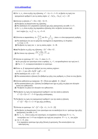 www.askisopolis.gr
11
63.Αν 1 2x ,x είναι οι ρίζες της εξίσωσης: 2
x x 1 0      , να βρείτε τις τιμές του
πραγματικού αριθμού λ για τις οποίες ισχύει 2 2 2 2
1 1 2 1 2 2x 5x x 5x x x 25    
64.Δίνεται η εξίσωση  2
x 2 x 4 1 0      .
α) Να βρείτε τη διακρίνουσα της εξίσωσης.
β) Να αποδείξετε ότι η παραπάνω εξίσωση έχει ρίζες πραγματικές για κάθε  .
γ) Αν 1 2x ,x είναι οι ρίζες της παραπάνω εξίσωσης τότε να βρείτε για ποια τιμή
του λ ισχύει  
2
1 2 1 2x x x x 5 0     .
65.Δίνονται οι παραστάσεις
1 x
x 1

 

και 2
2
B
x x


, όπου ο x είναι πραγματικός αριθμός.
α) Να αποδείξετε ότι για να ορίζονται ταυτόχρονα οι παραστάσεις Α, Β πρέπει:
x 1 και x 0 .
β) Να βρείτε τις τιμές του x για τις οποίες ισχύει A B .
66.α) Να βρείτε τις ρίζες της εξίσωσης: 2
2x 10x 12   .
β) Να λύσετε την εξίσωση:
2
2x 10x 12
0
x 2
  


67.Δίνεται το τριώνυμο 2
2x x 5   , όπου  .
α) Αν μια ρίζα του τριωνύμου είναι ο αριθμός 0x 1 , να προσδιορίσετε την τιμή του λ.
β) Για 3  , να παραγοντοποιήσετε το τριώνυμο.
68.Έστω ,  πραγματικοί αριθμοί για τους οποίους ισχύουν:
1    και 3 2 2 3
2 12       
α) Να αποδείξετε ότι: 12   .
β) Να κατασκευάσετε εξίσωση 2ου βαθμού με ρίζες τους αριθμούς ,  και να τους βρείτε.
69.Δίνεται ορθογώνιο με περίμετρο 20cm  και εμβαδό 2
E 24cm .
α) Να κατασκευάσετε μία εξίσωση 2ου βαθμού που έχει ως ρίζες τα μήκη των πλευρών
αυτού του ορθογωνίου.
β) Να βρείτε τα μήκη των πλευρών του ορθογωνίου.
70.Να βρείτε τις τιμές του πραγματικού αριθμού λ για την οποία η εξίσωση
 2 2
x 1 x 3 0       έχει ρίζες αντίστροφες.
71.Να βρείτε τις τιμές του πραγματικού αριθμού λ για την οποία η εξίσωση
 2 2
x 9 x 2 0       έχει ρίζες αντίθετες.
72.Δίνεται το τριώνυμο:  2 2
x 1 x      ,  0 
α) Να βρείτε τη διακρίνουσα Δ του τριωνύμου και να αποδείξετε ότι το τριώνυμο έχει ρίζες
πραγματικές για κάθε 0  .
β) Αν 1 2x , x είναι οι ρίζες του τριωνύμου, να εκφράσετε το άθροισμα 1 2S x x 
συναρτήσει του 0  και να βρείτε την τιμή του γινομένου 1 2P x x  των ριζών
γ) Αν 0  , τότε:
i) το παραπάνω τριώνυμο έχει ρίζες θετικές ή αρνητικές; Να αιτιολογήσετε την
απάντησή σας.
 