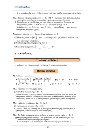 www.askisopolis.gr
12
ii) να αποδείξετε ότι 1 2 1 2x x 2x x  , όπου 1 2x ,x είναι οι ρίζες του παραπάνω τριωνύμου.
73.α) Δίνεται η διτετράγωνη εξίσωση: 4 2
x – 7x 12 0  . Να δείξετε ότι η εξίσωση αυτή έχει
τέσσερις διαφορετικές πραγματικές ρίζες, τις οποίες και να προσδιορίσετε.
β) Γενικεύοντας το παράδειγμα του προηγούμενου ερωτήματος, θεωρούμε τη
διτετράγωνη εξίσωση: 4 2
x x 0    (1) με παραμέτρους ,  .
Να δείξετε ότι: Αν 0 , 0    και 2
– 4 0   , τότε η εξίσωση (1) έχει τέσσερις
διαφορετικές πραγματικές ρίζες.
74.Δίνεται η εξίσωση: 2
x 5x 0     , με παράμετρο 0  .
α) Να αποδείξετε ότι αν
5
2
  , τότε η εξίσωση έχει ρίζες πραγματικούς αριθμούς, που
είναι αντίστροφοι μεταξύ τους.
β) Να βρείτε τις λύσεις της εξίσωσης, όταν 2  .
γ) Να λύσετε την εξίσωση:
2
1 1
2 x 5 x 2 0
x x
   
       
   
.
4 Ανισώσεις
i. Να λύσετε την ανίσωση x 0   , όπου ,  συγκεκριμένοι αριθμοί.
75.Να λύσετε τις ανισώσεις:
α)
x 1 2x 3 x
2 6 6
 
  β)
x 1 4 x 15
2 3 3
  
  γ) x 2 0  δ) x 5 0 
ε) 2
x 6x 9 5   στ) x 2 3 1   ζ) x 1 2 3   η) 1 x 3 6  
76.α) Να λύσετε την ανίσωση x 5 2  .
β) Να λύσετε την ανίσωση 2 3x 5  .
γ) Να παραστήσετε τις λύσεις των δυο προηγούμενων ανισώσεων στον ίδιο άξονα των
πραγματικών αριθμών. Με τη βοήθεια του άξονα, να προσδιορίσετε το σύνολο των
κοινών τους λύσεων και να το αναπαραστήσετε με διάστημα ή ένωση διαστημάτων.
77.α) Να λύσετε την εξίσωση: 2x – 4 3 x –1 .
β) Να λύσετε την ανίσωση: 3x – 5 1 .
γ) Είναι οι λύσεις της εξίσωσης του (α) ερωτήματος και λύσεις της ανίσωσης του (β)
ερωτήματος; Να αιτιολογήσετε την απάντησή σας.
78.α) Να βρείτε τους πραγματικούς αριθμούς x για τους οποίους ισχύει x 4 2  .
β) Θεωρούμε πραγματικό αριθμό x που η απόστασή του από το 4 στον άξονα των
πραγματικών αριθμών είναι μικρότερη από 2.
i) Να αποδείξετε ότι η απόσταση του τριπλάσιου του αριθμού αυτού από το 4
Ανισώσεις 1ου βαθμού
Βασικές ασκήσεις
 