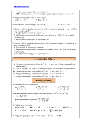www.askisopolis.gr
13
είναι μεγαλύτερη του 2 και μικρότερη του 14.
ii) Να βρείτε μεταξύ ποιων ορίων περιέχεται η τιμή της απόστασης του 3x από το 19.
79.Να βρείτε τις τιμές του x για τις οποίες ισχύει:
α) 3 4x 1 6   β) 2 x 5 4  
80.Να λύσετε τις εξισώσεις: α) 2x 6 2x 6   β) 3x 1 1 3x  
81.Έστω Α και Β τα σημεία που παριστάνουν σε έναν άξονα τους αριθμούς 4 και 6 και Μ το
μέσο του τμήματος ΑΒ.
α) Ποιος αριθμός αντιστοιχεί στο σημείο Μ;
β) Να διατυπώσετε γεωμετρικά το ζητούμενο της ανίσωσης x 6 x 4   και να βρείτε
τις λύσεις της.
γ) Να επιβεβαιώσετε αλγεβρικά το συμπέρασμά σας.
82.Έστω Α και Β τα σημεία που παριστάνουν σε έναν άξονα τους αριθμούς 1 και 5 και Μ το
μέσο του τμήματος ΑΒ.
α) Ποιος αριθμός αντιστοιχεί στο σημείο Μ;
β) Να διατυπώσετε γεωμετρικά το ζητούμενο της εξίσωσης x 1 x 5 6    και να βρείτε
τις λύσεις της.
γ) Να επιβεβαιώσετε αλγεβρικά το συμπέρασμά σας.
i. Να παραγοντοποιήσετε το τριώνυμο 2
x x , 0      για τις διαφορετικές τιμές της
διακρίνουσας Δ.
ii. Πότε το τριώνυμο 2
x x , 0      είναι ομόσημο του  και πότε ετερόσημο του  ;
iii. Να βρείτε το πρόσημο του τριωνύμου 2
x x , 0      όταν 0  .
iv. Να βρείτε το πρόσημο του τριωνύμου 2
x x , 0      όταν 0  .
v. Να βρείτε το πρόσημο του τριωνύμου 2
x x , 0      όταν 0  .
83.Να απλοποιήσετε τις παραστάσεις:
α)
2
2
x 3x 2
2x 3x 2
 
 
β)
2
2
4x 12x 9
2x 5x 3
 
 
γ)
2 2
2 2
2
6
    
    
84.α) Να τραπούν σε γινόμενο παραγόντων οι παραστάσεις: 2 2
2 5 3    και
2 2
2 3    .
β) Να απλοποιηθεί η παράσταση
2 2
2 2
2 5 3
2 3
    
    
.
85.Να λύσετε τις ανισώσεις:
α) 2
5x 20x β) 2
x 3x 4  γ) 2
x 4 4x  δ) 2
x 9 6x 
ε) 2
x 3x 5 0   στ) 2
2x 3x 20 0   ζ)  21
x 4x 3 0
4
   
86.Να βρείτε τις τιμές του x για τις οποίες ισχύει: 2
2x 1 x 4 12    .
Ανισώσεις 2ου βαθμού
Βασικές ασκήσεις
 