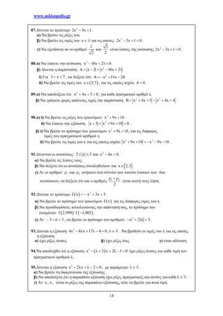www.askisopolis.gr
14
87.Δίνεται το τριώνυμο 2
2x 3x 1  .
α) Να βρείτε τις ρίζες του.
β) Να βρείτε τις τιμές του x για τις οποίες: 2
2x 3x 1 0   .
γ) Να εξετάσετε αν οι αριθμοί
1
2
και
3
2
είναι λύσεις της ανίσωσης 2
2x 3x 1 0   .
88.α) Να λύσετε την ανίσωση: 2
x 10x 21 0   .
β) Δίνεται η παράσταση: 2
x 3 x 10x 21      .
i) Για 3 x 7  , να δείξετε ότι: 2
x 11x 24    
ii) Να βρείτε τις τιμές του  x 3,7 , για τις οποίες ισχύει 6  .
89.α) Να αποδείξετε ότι 2
x 4x 5 0   , για κάθε πραγματικό αριθμό x.
β) Να γράψετε χωρίς απόλυτες τιμές την παράσταση: 2 2
B x 4x 5 x 4x 4      .
90.α) i) Να βρείτε τις ρίζες του τριωνύμου: 2
x 9x 18  .
ii) Να λύσετε την εξίσωση: 2
x 3 x 9x 18 0     .
β) i) Να βρείτε το πρόσημο του τριωνύμου 2
x 9x 18  , για τις διάφορες
τιμές του πραγματικού αριθμού x.
ii) Να βρείτε τις τιμές του x για τις οποίες ισχύει: 2 2
x 9x 18 x 9x 18      .
91.Δίνονται οι ανισώσεις: 2 x 3  και 2
x 4x 0  .
α) Να βρείτε τις λύσεις τους.
β) Να δείξετε ότι οι ανισώσεις συναληθεύουν για  x 2,3 .
γ) Αν οι αριθμοί 1 και 2 ανήκουν στο σύνολο των κοινών λύσεων των δυο
ανισώσεων, να δείξετε ότι και ο αριθμός 1 2
2
  
είναι κοινή τους λύση.
92.Δίνεται το τριώνυμο   2
f x x 2x 3    .
α) Να βρείτε το πρόσημο του τριωνύμου  f x για τις διάφορες τιμές του x.
β) Να προσδιορίσετε, αιτιολογώντας την απάντησή σας, το πρόσημο του
γινομένου:    f 2,999 f 1,002  .
γ) Αν – 3 3   , να βρείτε το πρόσημο του αριθμού: 2
2 3    .
93.Δίνεται η εξίσωση 2
4x 8 x 17 4 0      , . Να βρεθούν οι τιμές του λ για τις οποίες
η εξίσωση:
α) έχει ρίζες άνισες β) έχει ρίζες ίσες γ) είναι αδύνατη
94.Να αποδειχθεί ότι η εξίσωση  2
x 2 x 2 1 0       έχει ρίζες άνισες για κάθε τιμή του
πραγματικού αριθμού λ.
95.Δίνεται η εξίσωση 2
x 2 x 2 0      , με παράμετρο  .
α) Να βρείτε τη διακρίνουσα της εξίσωσης.
β) Να αποδείξετε ότι η παραπάνω εξίσωση έχει ρίζες πραγματικές και άνισες για κάθε .
γ) Αν 1 2x ,x είναι οι ρίζες της παραπάνω εξίσωσης, τότε να βρείτε για ποια τιμή
 