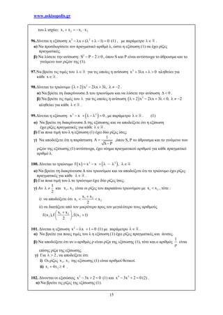 www.askisopolis.gr
15
του λ ισχύει: 1 2 1 2x x x x   
96.Δίνεται η εξίσωση: 2 2
x x ( 1) 0       (1) , με παράμετρο  .
α) Να προσδιορίσετε τον πραγματικό αριθμό λ, ώστε η εξίσωση (1) να έχει ρίζες
πραγματικές.
β) Να λύσετε την ανίσωση: 2
S P 2 0   , όπου S και P είναι αντίστοιχα το άθροισμα και το
γινόμενο των ριζών της (1).
97.Να βρείτε τις τιμές του  για τις οποίες η ανίσωση 2
x 3 x 0     αληθεύει για
κάθε x .
98.Δίνεται το τριώνυμο   2
2 x 2 x 3 , 2         .
α) Να βρείτε τη διακρίνουσα Δ του τριωνύμου και να λύσετε την ανίσωση 0  .
β) Να βρείτε τις τιμές του  για τις οποίες η ανίσωση   2
2 x 2 x 3 0, 2         
αληθεύει για κάθε  .
99.Δίνεται η εξίσωση:  2 2
x x 0      , με παράμετρο  . (1)
α) Να βρείτε τη διακρίνουσα Δ της εξίσωσης και να αποδείξετε ότι η εξίσωση
έχει ρίζες πραγματικές για κάθε  .
β) Για ποια τιμή του λ η εξίσωση (1) έχει δύο ρίζες ίσες;
γ) Να αποδείξετε ότι η παράσταση
1
A
S P


,όπου S, P το άθροισμα και το γινόμενο των
ριζών της εξίσωσης (1) αντίστοιχα, έχει νόημα πραγματικού αριθμού για κάθε πραγματικό
αριθμό λ.
100. Δίνεται το τριώνυμο    2 2
f x x x ,      
α) Να βρείτε τη διακρίνουσα Δ του τριωνύμου και να αποδείξετε ότι το τριώνυμο έχει ρίζες
πραγματικές για κάθε  .
β) Για ποια τιμή του λ το τριώνυμο έχει δύο ρίζες ίσες;
γ) Αν
1
2
  και 1 2x , x είναι οι ρίζες του παραπάνω τριωνύμου με 1 2x x , τότε :
i) να αποδείξετε ότι 1 2
1 2
x x
x x
2

 
ii) να διατάξετε από τον μικρότερο προς τον μεγαλύτερο τους αριθμούς
1 2
2 2
x x
f(x ),f ,f(x 1)
2
 
 
 
101. Δίνεται η εξίσωση 2
x x 1 0    (1) με παράμετρο  .
α) Να βρείτε για ποιες τιμές του λ η εξίσωση (1) έχει ρίζες πραγματικές και άνισες.
β) Να αποδείξετε ότι αν ο αριθμός ρ είναι ρίζα της εξίσωσης (1), τότε και ο αριθμός
1

είναι
επίσης ρίζα της εξίσωσης.
γ) Για 2  , να αποδείξετε ότι:
i) Οι ρίζες 1 2x , x της εξίσωσης (1) είναι αριθμοί θετικοί.
ii) 1 2x 4x 4  .
102. Δίνονται οι εξισώσεις 2
x 3x 2 0   (1) και 4 2
x 3x 2 0   (2) .
α) Να βρείτε τις ρίζες της εξίσωσης (1).
 