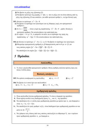 www.askisopolis.gr
16
β) Να βρείτε τις ρίζες της εξίσωσης (2).
γ) Να βρείτε τριώνυμο της μορφής 2
x x   που οι ρίζες του να είναι κάποιες από τις
ρίζες της εξίσωσης (2) και επιπλέον, για κάθε αρνητικό αριθμό x , να έχει θετική τιμή.
103. Δίνεται το τριώνυμο: 2
x 2x 8 
α) Να βρείτε το πρόσημο του τριωνύμου για τις διάφορες τιμές του πραγματικού
αριθμού x .
β) Αν
8889
k
4444
  , είναι η τιμή της παράστασης: 2
k 2k 8  μηδέν, θετικός ή
αρνητικός αριθμός; Να αιτιολογήσετε την απάντησή σας.
γ) Αν ισχύει 4 4    , τι μπορείτε να πείτε για το πρόσημο της τιμής της
παράστασης: 2
– 2 8   ;Να αιτιολογήσετε την απάντησή σας.
104. α) Δίνεται το τριώνυμο 2
x 3x 2, x   .Να βρείτε το πρόσημο του τριωνύμου.
β) Θεωρούμε πραγματικούς αριθμούς α, β διαφορετικούς από το 0 με    για
τους οποίους ισχύει   2 2
3 2 3 2 0         .
Να αποδείξετε ότι ισχύει      1 2 1 2       .
5 Πρόοδοι
i. Τι είναι η ακολουθία πραγματικών αριθμών; Ποιος αριθμός καλείται πρώτος όρος και
ποιος ν-οστός όρος;
105. Να ορίσετε αναδρομικά τις ακολουθίες: α) 5    β) 2
 
106. Να βρείτε το ν-οστό όρο των ακολουθιών:
α) 1 11, 2       β) 1 13, 5     
i. Ποια ακολουθία λέγεται αριθμητική πρόοδος; Τι είναι η διαφορά της προόδου;
ii. Ποια σχέση συνδέει τους διαδοχικούς όρους 1 και  της προόδου;
iii. Να αποδείξετε ότι ο ν-οστός όρος αριθμητικής προόδου με πρώτο όρο 1 και διαφορά ω
είναι:  1 1      .
iv. Να αποδείξετε ότι τρείς αριθμοί , ,   είναι διαδοχικοί όροι αριθμητικής προόδου αν και
μόνο αν
2
  
  .
v. Να γράψετε τους τύπους από τους οποίους υπολογίζετε το άθροισμα S των ν πρώτων
όρων αριθμητικής προόδου  με διαφορά ω.
Ακολουθίες
Αριθμητική πρόοδος
Βασικές ασκήσεις
 
