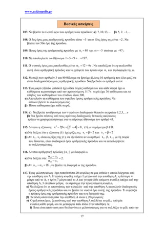www.askisopolis.gr
17
107. Να βρείτε το ν-οστό όρο των αριθμητικών προόδων: α) 7, 10, 13,... β) 5, 2, 1,...
108. Ο 5ος όρος μιας αριθμητικής προόδου είναι 5 και ο 15ος όρος της είναι 2 . Να
βρείτε τον 50ο όρο της προόδου.
109. Ποιος όρος της αριθμητικής προόδου με 1 80  και 3   ισούται με 97 ;
110. Να υπολογίσετε το άθροισμα 1 5 9 ... 197    .
111. Ο ν-οστός όρος μιας ακολουθίας είναι 12 4    . Να αποδείξετε ότι η ακολουθία
αυτή είναι αριθμητική πρόοδος και να γράψετε τον πρώτο όρο 1 και τη διαφορά της ω.
112. Μεταξύ των αριθμών 3 και 80 θέλουμε να βρούμε άλλους 10 αριθμούς που όλοι μαζί να
είναι διαδοχικοί όροι μιας αριθμητικής προόδου. Να βρεθούν οι αριθμοί αυτοί.
113. Ένα μικρό γήπεδο μπάσκετ έχει δέκα σειρές καθισμάτων και κάθε σειρά έχει α
καθίσματα περισσότερα από την προηγούμενη. Η 7η σειρά έχει 36 καθίσματα και το
πλήθος των καθισμάτων του σταδίου είναι 300.
α) Αποτελούν τα καθίσματα του γηπέδου όρους αριθμητικής προόδου; Να
αιτιολογήσετε το συλλογισμό σας.
β) Πόσα καθίσματα έχει κάθε σειρά;
114. α) Να βρείτε το άθροισμα των ν πρώτων διαδοχικών θετικών ακεραίων 1,2,3,…ν
β) Να βρείτε πόσους από τους πρώτους διαδοχικούς θετικούς ακέραιους
πρέπει να χρησιμοποιήσουμε για να πάρουμε άθροισμα τον αριθμό 45.
115. Δίνεται η εξίσωση:  2 2
x 2 x 4 0      , (1) με παράμετρο β ∈ ℝ.
α) Να δείξετε ότι η εξίσωση (1) έχει ρίζες τις: 1x 2   και 2x 2  
β) Αν 1 2x , x είναι οι ρίζες της (1), να εξετάσετε αν οι αριθμοί 1 2x , , x , με τη σειρά
που δίνονται, είναι διαδοχικοί όροι αριθμητικής προόδου και να αιτιολογήσετε
το συλλογισμό σας.
116. Δίνεται αριθμητική πρόοδος (  ) με διαφορά ω.
α) Να δείξετε ότι: 15 9
10 7
2
  

  
.
β) Αν 15 9 18    , να βρείτε τη διαφορά ω της προόδου.
117. Ένας μελισσοκόμος έχει τοποθετήσει 20 κυψέλες σε μια ευθεία η οποία διέρχεται από
την αποθήκη του Α. Η πρώτη κυψέλη απέχει 1 μέτρο από την αποθήκη Α, η δεύτερη 4
μέτρα από το Α, η τρίτη 7 μέτρα από το Α και γενικά κάθε επόμενη κυψέλη απέχει από την
αποθήκη Α, 3 επιπλέον μέτρα, σε σχέση με την προηγούμενη κυψέλη.
α) Να δείξετε ότι οι αποστάσεις των κυψελών από την αποθήκη Α αποτελούν διαδοχικούς
όρους αριθμητικής προόδου και να βρείτε το νιοστό όρο αυτής της προόδου. Τι εκφράζει
ο πρώτος όρος της αριθμητικής προόδου και τι η διαφορά της;
β) Σε πόση απόσταση από την αποθήκη Α είναι η 20η κυψέλη;
γ) Ο μελισσοκόμος ξεκινώντας από την αποθήκη Α συλλέγει το μέλι, από μία
κυψέλη κάθε φορά, και το μεταφέρει πάλι πίσω στην αποθήκη Α.
i) Ποια είναι απόσταση που θα διανύσει ο μελισσοκόμος για να συλλέξει το μέλι από την
Βασικές ασκήσεις
 