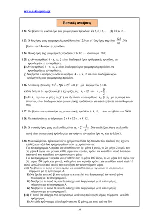 www.askisopolis.gr
19
122. Να βρείτε το ν-οστό όρο των γεωμετρικών προόδων: α) 3, 6, 12,... β) 18, 6, 2,...
123. Ο 4ος όρος μιας γεωμετρικής προόδου είναι 125 και ο 10ος όρος της είναι
125
64
. Να
βρείτε τον 14ο όρο της προόδου.
124. Ποιος όρος της γεωμετρικής προόδου 3, 6, 12, … ισούται με 768 ;
125. α) Αν οι αριθμοί 4 x, x, 2 είναι διαδοχικοί όροι αριθμητικής προόδου, να
προσδιορίσετε τον αριθμό x.
β) Αν οι αριθμοί 4 x, x, 2 είναι διαδοχικοί όροι γεωμετρικής προόδου, να
προσδιορίσετε τον αριθμό x.
γ) Να βρεθεί ο αριθμός x ώστε οι αριθμοί 4 x, x, 2 να είναι διαδοχικοί όροι
αριθμητικής και γεωμετρικής προόδου.
126. Δίνεται η εξίσωση: 2 2
2x 5 x 2 0     (1) , με παράμετρο 0  .
α) Να δείξετε ότι η εξίσωση (1) έχει ρίζες τις: 1x 2  και 2x
2

 .
β) Αν 1 2x , x είναι οι ρίζες της (1), να εξετάσετε αν οι αριθμοί 1 2x , , x , με τη σειρά που
δίνονται, είναι διαδοχικοί όροι γεωμετρικής προόδου και να αιτιολογήσετε το συλλογισμό
σας.
127. Να βρείτε τον πρώτο όρο της γεωμετρικής προόδου 4, 8, 16,... που υπερβαίνει το 2000.
128. Να υπολογίσετε το άθροισμα 2 8 32 ... 8192    .
129. Ο ν-οστός όρος μιας ακολουθίας είναι 1
1
2
3

 
   . Να αποδείξετε ότι η ακολουθία
αυτή είναι γεωμετρική πρόοδος και να γράψετε τον πρώτο όρο 1 και το λόγο λ.
130. Μια οικογένεια, προκειμένου να χρηματοδοτήσει τις σπουδές του παιδιού της, έχει να
επιλέξει μεταξύ δυο προγραμμάτων που της προτείνονται:
Για το πρόγραμμα Α πρέπει να καταθέσει τον 1ο μήνα 1 ευρώ, το 2ο μήνα 2 ευρώ, τον
3ο μήνα 4 ευρώ και γενικά, κάθε μήνα που περνάει, πρέπει να καταθέτει ποσό διπλάσιο
από αυτό που κατέθεσε τον προηγούμενο μήνα.
Για το πρόγραμμα Β πρέπει να καταθέσει τον 1ο μήνα 100 ευρώ, το 2ο μήνα 110 ευρώ, τον
3ο μήνα 120 ευρώ και γενικά, κάθε μήνα που περνάει πρέπει να καταθέτει ποσό κατά 10
ευρώ μεγαλύτερο από εκείνο που κατέθεσε τον προηγούμενο μήνα.
α) i) Να βρείτε το ποσό αν που πρέπει να κατατεθεί στο λογαριασμό το νιοστό μήνα
σύμφωνα με το πρόγραμμα Α.
ii) Να βρείτε το ποσό βν που πρέπει να κατατεθεί στο λογαριασμό το νιοστό μήνα
σύμφωνα με το πρόγραμμα Β.
iii) Να βρείτε το ποσό Aν που θα υπάρχει στο λογαριασμό μετά από ν μήνες
σύμφωνα με το πρόγραμμα Α.
iv) Να βρείτε το ποσό Βν που θα υπάρχει στο λογαριασμό μετά από ν μήνες
σύμφωνα με το πρόγραμμα Β.
β) i) Τι ποσό θα υπάρχει στο λογαριασμό μετά τους πρώτους 6 μήνες, σύμφωνα με κάθε
πρόγραμμα;
ii) Αν κάθε πρόγραμμα ολοκληρώνεται σε 12 μήνες, με ποιο από τα δύο
Βασικές ασκήσεις
 