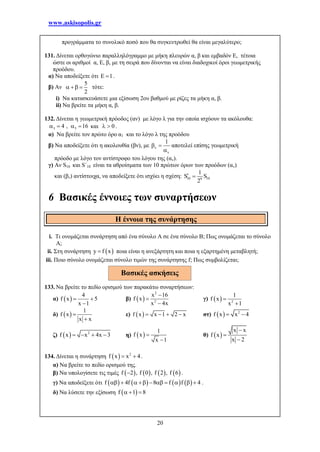 www.askisopolis.gr
20
προγράμματα το συνολικό ποσό που θα συγκεντρωθεί θα είναι μεγαλύτερο;
131. Δίνεται ορθογώνιο παραλληλόγραμμο με μήκη πλευρών α, β και εμβαδόν Ε, τέτοια
ώστε οι αριθμοί α, Ε, β, με τη σειρά που δίνονται να είναι διαδοχικοί όροι γεωμετρικής
προόδου.
α) Να αποδείξετε ότι 1  .
β) Αν
5
2
   τότε:
i) Να κατασκευάσετε μια εξίσωση 2ου βαθμού με ρίζες τα μήκη α, β.
ii) Να βρείτε τα μήκη α, β.
132. Δίνεται η γεωμετρική πρόοδος (αν) με λόγο λ για την οποία ισχύουν τα ακόλουθα:
3 54 , 16    και 0  .
α) Να βρείτε τον πρώτο όρο α1 και το λόγο λ της προόδου
β) Να αποδείξετε ότι η ακολουθία (βν), με
1


 

αποτελεί επίσης γεωμετρική
πρόοδο με λόγο τον αντίστροφο του λόγου της (αν).
γ) Αν S10 και S΄10 είναι τα αθροίσματα των 10 πρώτων όρων των προόδων (αν)
και (βν) αντίστοιχα, να αποδείξετε ότι ισχύει η σχέση: 10 109
1
S S
2
 
6 Βασικές έννοιες των συναρτήσεων
i. Τι ονομάζεται συνάρτηση από ένα σύνολο Α σε ένα σύνολο Β; Πως ονομάζεται το σύνολο
Α;
ii. Στη συνάρτηση  y f x ποια είναι η ανεξάρτητη και ποια η εξαρτημένη μεταβλητή;
iii. Ποιο σύνολο ονομάζεται σύνολο τιμών της συνάρτησης f; Πως συμβολίζεται;
133. Να βρείτε το πεδίο ορισμού των παρακάτω συναρτήσεων:
α)  
4
f x 5
x 1
 

β)  
2
2
x 16
f x
x 4x



γ)   2
1
f x
x 1


δ)  
1
f x
x x


ε)  f x x 1 2 x    στ)   2
f x x 4 
ζ)   2
f x x 4x 3    η)  
1
f x
x 1


θ)  
x x
f x
x 2



134. Δίνεται η συνάρτηση   2
f x x 4  .
α) Να βρείτε το πεδίο ορισμού της.
β) Να υπολογίσετε τις τιμές        f 2 , f 0 , f 2 , f 6 .
γ) Να αποδείξετε ότι        f 4f 8 f f 4          .
δ) Να λύσετε την εξίσωση  f 1 8  
Η έννοια της συνάρτησης
Βασικές ασκήσεις
 