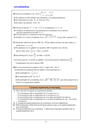 www.askisopolis.gr
21
135. Δίνεται η συνάρτηση f, με:   2
2x 5, x 3
f x
x ,3 x 10
 
 
 
.
α) Να γράψετε το πεδίο ορισμού της συνάρτησης f σε μορφή διαστήματος.
β) Να υπολογίσετε τις τιμές    f 1 , f 3 και  f 5 .
γ) Να λύσετε την εξίσωση  f x 25 .
136. Δίνεται η εξίσωση:  2 2
x x 0      , με παράμετρο  . (1)
α) Να βρείτε τη διακρίνουσα Δ της εξίσωσης και να αποδείξετε ότι η εξίσωση
έχει ρίζες πραγματικές για κάθε  .
β) Για ποια τιμή του λ η εξίσωση (1) έχει δύο ρίζες ίσες;
γ) Να βρείτε το λ, ώστε η συνάρτηση   2 2
f x x x      να έχει πεδίο ορισμού το .
137. Θεωρούμε ορθογώνιο τρίγωνο ΑΒΓ  A 90 με κάθετες πλευρές που έχουν μήκη x, y
τέτοια, ώστε: x y 10  .
α) Να αποδείξετε ότι το εμβαδόν του τριγώνου ΑΒΓ συναρτήσει του x δίνεται
από τον τύπο : 21
(x) ( x 10x), x (0,10)
2
     .
β) Να αποδείξετε ότι
25
E(x)
2
 για κάθε  x 0,10 .
γ) Για ποια τιμή του  x 0,10 το εμβαδόν  E x γίνεται μέγιστο, δηλαδή ίσο με
25
2
;
Τι παρατηρείτε τότε για το τρίγωνο ΑΒΓ;
138. Για τους πραγματικούς αριθμούς ,  ισχύει ότι 1 3 2  
Η απόσταση του αριθμού β από τον αριθμό 2 είναι μικρότερη του 1.
α) Να αποδειχθεί ότι
1
1
3
    .
β) Να αποδειχθεί ότι 3 1 3     .
γ) Να αποδειχθεί ότι η συνάρτηση   2 2
f x 4x 4( 2)x     έχει πεδίο ορισμού όλο το
σύνολο των πραγματικών αριθμών.
i. Έστω  A ,  ένα σημείο του καρτεσιανού επιπέδου.
- Τι συντεταγμένες έχει το συμμετρικό του Α ως προς τον x΄x;
- Τι συντεταγμένες έχει το συμμετρικό του Α ως προς τον y΄y;
- Τι συντεταγμένες έχει το συμμετρικό του Α ως προς την αρχή Ο των αξόνων;
- Τι συντεταγμένες έχει το συμμετρικό του Α ως προς τη διχοτόμο της 1ης – 3ης γωνίας
των αξόνων;;
ii. Τι ονομάζεται γραφική παράσταση της συνάρτησης f και πως συμβολίζεται;
iii. Κάθε κατακόρυφη ευθεία πόσα κοινά σημεία μπορεί να έχει με τη γραφική παράσταση
μιας συνάρτησης;
iv. Η γραφική παράσταση της συνάρτησης f βάση ποιας συμμετρίας προκύπτει από τη
γραφική παράσταση της f;
Γραφική παράσταση συνάρτησης
 