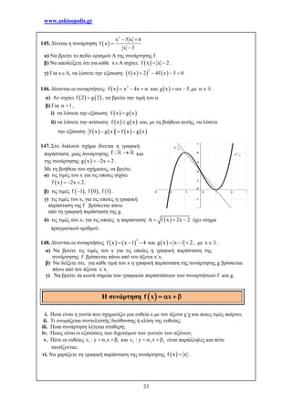 www.askisopolis.gr
23
145. Δίνεται η συνάρτηση  
2
x 5 x 6
f x
x 3
 


α) Να βρείτε το πεδίο ορισμού Α της συνάρτησης f.
β) Να αποδείξετε ότι για κάθε xA ισχύει:  f x x 2  .
γ) Για xA, να λύσετε την εξίσωση:     
2
f x 2 4f x 5 0   
146. Δίνονται οι συναρτήσεις:   2
f x x 4x    και  g x x 5   ,με  .
α) Αν ισχύει    f 2 g 2 , να βρείτε την τιμή του α.
β) Για 1  ,
i) να λύσετε την εξίσωση:    f x g x
ii) να λύσετε την ανίσωση:    f x g x και, με τη βοήθεια αυτής, να λύσετε
την εξίσωση:        f x g x f x g x  
147. Στο διπλανό σχήμα δίνεται η γραφική
παράσταση μιας συνάρτησης και
της συνάρτησης  g x 2x 2   .
Με τη βοήθεια του σχήματος, να βρείτε:
α) τις τιμές του x για τις οποίες ισχύει
 f x 2x 2   .
β) τις τιμές      f 1 , f 0 , f 1 .
γ) τις τιμές του x, για τις οποίες η γραφική
παράσταση της f βρίσκεται πάνω
από τη γραφική παράσταση της g.
δ) τις τιμές του x, για τις οποίες η παράσταση  f x 2x 2    έχει νόημα
πραγματικού αριθμού.
148. Δίνονται οι συναρτήσεις    
2
f x x 1 4   και  g x x 1 2   , με x .
α) Να βρείτε τις τιμές του x για τις οποίες η γραφική παράσταση της
συνάρτησης f βρίσκεται πάνω από τον άξονα x΄x.
β) Να δείξετε ότι, για κάθε τιμή του x η γραφική παράσταση της συνάρτησης g βρίσκεται
πάνω από τον άξονα x΄x.
γ) Να βρείτε τα κοινά σημεία των γραφικών παραστάσεων των συναρτήσεων f και g.
i. Ποια είναι η γωνία που σχηματίζει μια ευθεία ε με τον άξονα χ΄χ και ποιες τιμές παίρνει;
ii. Τι ονομάζεται συντελεστής διεύθυνσης ή κλίση της ευθείας;
iii. Ποια συνάρτηση λέγεται σταθερή;
iv. Ποιες είναι οι εξισώσεις των διχοτόμων των γωνιών των αξόνων;
v. Πότε οι ευθείες 1 1 1: y x     και 2 2 2: y x     είναι παράλληλες και πότε
ταυτίζονται;
vi. Να χαράξετε τη γραφική παράσταση της συνάρτησης  f x x .
f : 
Η συνάρτηση      f x x
 
