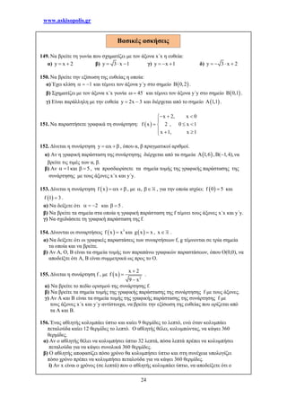 www.askisopolis.gr
24
149. Να βρείτε τη γωνία που σχηματίζει με τον άξονα x΄x η ευθεία:
α) y x 2  β) y 3 x 1   γ) y x 1   δ) y 3 x 2   
150. Να βρείτε την εξίσωση της ευθείας η οποία:
α) Έχει κλίση 1   και τέμνει τον άξονα y΄y στο σημείο  B 0,2 .
β) Σχηματίζει με τον άξονα x΄x γωνία 45  και τέμνει τον άξονα y΄y στο σημείο  B 0,1 .
γ) Είναι παράλληλη με την ευθεία y 2x 3  και διέρχεται από το σημείο  A 1,1 .
151. Να παραστήσετε γραφικά τη συνάρτηση:  
x 2, x 0
f x 2 , 0 x 1
x 1, x 1
  

  
  
152. Δίνεται η συνάρτηση y x   , όπου α, β πραγματικοί αριθμοί.
α) Αν η γραφική παράσταση της συνάρτησης διέρχεται από τα σημεία  A 1,6 , ( 1,4),  να
βρείτε τις τιμές των α, β.
β) Αν 1  και 5  , να προσδιορίσετε τα σημεία τομής της γραφικής παράστασης της
συνάρτησης με τους άξονες x΄x και y΄y.
153. Δίνεται η συνάρτηση  f x x   , με ,  , για την οποία ισχύει:  f 0 5 και
 f 1 3 .
α) Να δείξετε ότι 2   και 5  .
β) Να βρείτε τα σημεία στα οποία η γραφική παράσταση της f τέμνει τους άξονες x΄x και y΄y.
γ) Να σχεδιάσετε τη γραφική παράσταση της f.
154. Δίνονται οι συναρτήσεις   3
f x x και  g x x , x .
α) Να δείξετε ότι οι γραφικές παραστάσεις των συναρτήσεων f, g τέμνονται σε τρία σημεία
τα οποία και να βρείτε.
β) Αν Α, Ο, Β είναι τα σημεία τομής των παραπάνω γραφικών παραστάσεων, όπου Ο(0,0), να
αποδείξτε ότι Α, Β είναι συμμετρικά ως προς το Ο.
155. Δίνεται η συνάρτηση f , με   2
x 2
f x
9 x



.
α) Να βρείτε το πεδίο ορισμού της συνάρτησης f.
β) Να βρείτε τα σημεία τομής της γραφικής παράστασης της συνάρτησης f με τους άξονες.
γ) Αν Α και Β είναι τα σημεία τομής της γραφικής παράστασης της συνάρτησης f με
τους άξονες x΄x και y΄y αντίστοιχα, να βρείτε την εξίσωση της ευθείας που ορίζεται από
τα Α και Β.
156. Ένας αθλητής κολυμπάει ύπτιο και καίει 9 θερμίδες το λεπτό, ενώ όταν κολυμπάει
πεταλούδα καίει 12 θερμίδες το λεπτό. Ο αθλητής θέλει, κολυμπώντας, να κάψει 360
θερμίδες.
α) Αν ο αθλητής θέλει να κολυμπήσει ύπτιο 32 λεπτά, πόσα λεπτά πρέπει να κολυμπήσει
πεταλούδα για να κάψει συνολικά 360 θερμίδες.
β) Ο αθλητής αποφασίζει πόσο χρόνο θα κολυμπήσει ύπτιο και στη συνέχεια υπολογίζει
πόσο χρόνο πρέπει να κολυμπήσει πεταλούδα για να κάψει 360 θερμίδες.
i) Αν x είναι ο χρόνος (σε λεπτά) που ο αθλητής κολυμπάει ύπτιο, να αποδείξετε ότι ο
Βασικές ασκήσεις
 