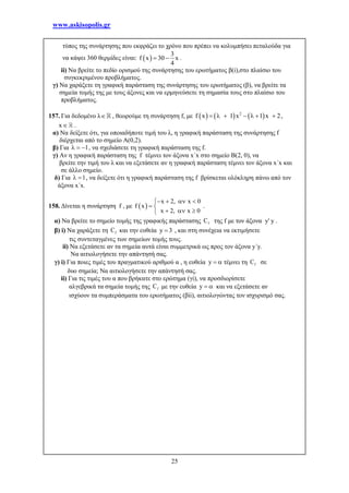 www.askisopolis.gr
25
τύπος της συνάρτησης που εκφράζει το χρόνο που πρέπει να κολυμπήσει πεταλούδα για
να κάψει 360 θερμίδες είναι:  
3
f x 30 x
4
  .
ii) Να βρείτε το πεδίο ορισμού της συνάρτησης του ερωτήματος β(i),στο πλαίσιο του
συγκεκριμένου προβλήματος.
γ) Να χαράξετε τη γραφική παράσταση της συνάρτησης του ερωτήματος (β), να βρείτε τα
σημεία τομής της με τους άξονες και να ερμηνεύσετε τη σημασία τους στο πλαίσιο του
προβλήματος.
157. Για δεδομένο λ , θεωρούμε τη συνάρτηση f, με      2
f x 1 x 1 x 2       ,
x .
α) Να δείξετε ότι, για οποιαδήποτε τιμή του λ, η γραφική παράσταση της συνάρτησης f
διέρχεται από το σημείο A(0,2).
β) Για 1   , να σχεδιάσετε τη γραφική παράσταση της f.
γ) Αν η γραφική παράσταση της f τέμνει τον άξονα x΄x στο σημείο B(2, 0), να
βρείτε την τιμή του λ και να εξετάσετε αν η γραφική παράσταση τέμνει τον άξονα x΄x και
σε άλλο σημείο.
δ) Για 1  , να δείξετε ότι η γραφική παράσταση της f βρίσκεται ολόκληρη πάνω από τον
άξονα x΄x.
158. Δίνεται η συνάρτηση f , με  
x 2, x 0
f x
x 2, x 0
   
 
  
.
α) Να βρείτε το σημείο τομής της γραφικής παράστασης fC της f με τον άξονα y' y .
β) i) Να χαράξετε τη fC και την ευθεία y 3 , και στη συνέχεια να εκτιμήσετε
τις συντεταγμένες των σημείων τομής τους.
ii) Να εξετάσετε αν τα σημεία αυτά είναι συμμετρικά ως προς τον άξονα y΄y.
Να αιτιολογήσετε την απάντησή σας.
γ) i) Για ποιες τιμές του πραγματικού αριθμού α , η ευθεία y   τέμνει τη fC σε
δυο σημεία; Να αιτιολογήσετε την απάντησή σας.
ii) Για τις τιμές του α που βρήκατε στο ερώτημα (γi), να προσδιορίσετε
αλγεβρικά τα σημεία τομής της fC με την ευθεία y   και να εξετάσετε αν
ισχύουν τα συμπεράσματα του ερωτήματος (βii), αιτιολογώντας τον ισχυρισμό σας.
 