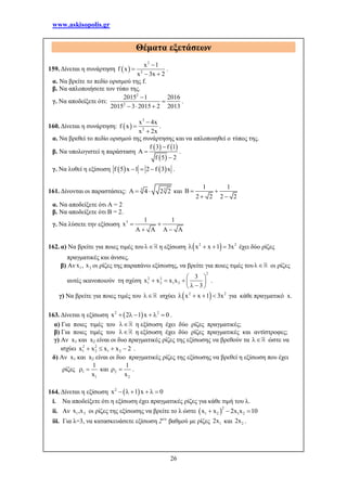 www.askisopolis.gr
26
Θέματα εξετάσεων
159. Δίνεται η συνάρτηση  
2
2
x 1
f x
x 3x 2


 
.
α. Να βρείτε το πεδίο ορισμού της f.
β. Να απλοποιήσετε τον τύπο της.
γ. Να αποδείξετε ότι:
2
2
2015 1 2016
2015 3 2015 2 2013


  
.
160. Δίνεται η συνάρτηση:  
3
2
x 4x
f x
x 2x



.
α. Να βρεθεί το πεδίο ορισμού της συνάρτησης και να απλοποιηθεί ο τύπος της.
β. Να υπολογιστεί η παράσταση
   
 
f 3 f 1
A
f 5 2



.
γ. Να λυθεί η εξίσωση    f 5 x 1 2 f 3 x   .
161. Δίνονται οι παραστάσεις: 3 3
4 2 2   και
1 1
B
2 2 2 2
 
 
α. Να αποδείξετε ότι Α = 2
β. Να αποδείξετε ότι Β = 2.
γ. Να λύσετε την εξίσωση 3 1 1
x
A A A A
 
 
162. α) Να βρείτε για ποιες τιμές του η εξίσωση  2 2
x x 1 3x    έχει δύο ρίζες
πραγματικές και άνισες.
β) Αν 1 2x , x οι ρίζες της παραπάνω εξίσωσης, να βρείτε για ποιες τιμές του οι ρίζες
αυτές ικανοποιούν τη σχέση
2
2 2
1 2 1 2
3
x x x x
3
 
    
  
.
γ) Να βρείτε για ποιες τιμές του  ισχύει  2 2
x x 1 3x    για κάθε πραγματικό x.
163. Δίνεται η εξίσωση  2 2
x 2 1 x 0      .
α) Για ποιες τιμές του  η εξίσωση έχει δύο ρίζες πραγματικές;
β) Για ποιες τιμές του  η εξίσωση έχει δύο ρίζες πραγματικές και αντίστροφες;
γ) Αν x1 και x2 είναι οι δυο πραγματικές ρίζες της εξίσωσης να βρεθούν τα  ώστε να
ισχύει 2 2
1 2 1 2x x x x 2    .
δ) Αν x1 και x2 είναι οι δυο πραγματικές ρίζες της εξίσωσης να βρεθεί η εξίσωση που έχει
ρίζες 1
1
1
x
  και 2
2
1
x
  .
164. Δίνεται η εξίσωση  2
x 1 x 0     
i. Να αποδείξετε ότι η εξίσωση έχει πραγματικές ρίζες για κάθε τιμή του λ.
ii. Αν l 2x ,x οι ρίζες της εξίσωσης να βρείτε το λ ώστε  
2
1 2 1 2x x 2x x 10  
iii. Για λ=3, να κατασκευάσετε εξίσωση 2ου
βαθμού με ρίζες 12x και 22x .
 