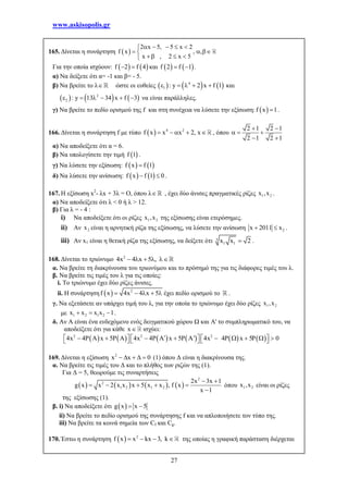 www.askisopolis.gr
27
165. Δίνεται η συνάρτηση  
2 x 5, 5 x 2
f x , ,
x , 2 x 5
    
  
   
Για την οποία ισχύουν:    f 2 f 4  και    f 2 f 1  .
α) Να δείξετε ότι α= -1 και β= - 5.
β) Να βρείτε το λ ώστε οι ευθείες      4
1 : y 2 x f 1     και
     2
2 : y 13 34 x f 3      να είναι παράλληλες.
γ) Να βρείτε το πεδίο ορισμού της f και στη συνέχεια να λύσετε την εξίσωση:  f x 1 .
166. Δίνεται η συνάρτηση f με τύπο   4 2
f x x x 2, x     , όπου
2 1 2 1
2 1 2 1
 
  
 
α) Να αποδείξετε ότι α = 6.
β) Να υπολογίσετε την τιμή  f 1 .
γ) Να λύσετε την εξίσωση:    f x f 1
δ) Να λύσετε την ανίσωση:    f x f 1 0  .
167. Η εξίσωση x2
- λx + 3λ = Ο, όπου λ , έχει δύο άνισες πραγματικές ρίζες 1 2x ,x .
α) Να αποδείξετε ότι λ < 0 ή λ > 12.
β) Για λ = - 4 :
i) Να αποδείξετε ότι οι ρίζες 1 2x ,x της εξίσωσης είναι ετερόσημες.
ii) Αν 2x είναι η αρνητική ρίζα της εξίσωσης, να λύσετε την ανίσωση 2x 2011 x  .
iii) Αν x1 είναι η θετική ρίζα της εξίσωσης, να δείξετε ότι 3
1 1x x 2 .
168. Δίνεται το τριώνυμο 2
4x 4 x 5 ,    
α. Να βρείτε τη διακρίνουσα του τριωνύμου και το πρόσημό της για τις διάφορες τιμές του λ.
β. Να βρείτε τις τιμές του λ για τις οποίες:
i. Το τριώνυμο έχει δύο ρίζες άνισες.
ii. Η συνάρτηση   2
f x 4x 4 x 5     έχει πεδίο ορισμού το .
γ. Να εξετάσετε αν υπάρχει τιμή του λ, για την οποία το τριώνυμο έχει δύο ρίζες 1 2x ,x
με 1 2 1 2x x x x 1   .
δ. Αν Α είναι ένα ενδεχόμενο ενός δειγματικού χώρου Ω και Α' το συμπληρωματικό του, να
αποδείξετε ότι για κάθε x ισχύει:
           2 2 2
4x 4 x 5 4x 4 A x 5 ' 4x 4 x 5 0                         
169. Δίνεται η εξίσωση 2
x x 0     (1) όπου Δ είναι η διακρίνουσα της.
α. Να βρείτε τις τιμές του Δ και το πλήθος των ριζών της (1).
Για Δ = 5, θεωρούμε τις συναρτήσεις
       
2
2
1 2 1 2
2x 3x 1
g x x 2 x x x 5 x x , f x
x 1
 
    

όπου 1 2x ,x είναι οι ρίζες
της εξίσωσης (1).
β. i) Να αποδείξετε ότι  g x x 5 
ii) Να βρείτε το πεδίο ορισμού της συνάρτησης f και να απλοποιήσετε τον τύπο της.
iii) Να βρείτε τα κοινά σημεία των Cf και Cg.
170. Έστω η συνάρτηση   2
f x x kx 3, k    της οποίας η γραφική παράσταση διέρχεται
 