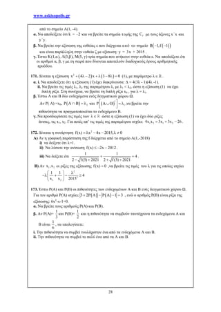 www.askisopolis.gr
28
από το σημείο Α(1, -4).
α. Να αποδείξετε ότι k = -2 και να βρείτε τα σημεία τομής της fC με τους άξονες x΄x και
y΄y.
β. Να βρείτε την εξίσωση της ευθείας ε που διέρχεται από το σημείο   B 1,f 1 
και είναι παράλληλη στην ευθεία ζ με εξίσωση: y = 3x + 2015 .
γ. Έστω Κ(1,α), Λ(3,β), Μ(5, γ) τρία σημεία που ανήκουν στην ευθεία ε. Να αποδείξετε ότι
οι αριθμοί α, β, γ με τη σειρά που δίνονται αποτελούν διαδοχικούς όρους αριθμητικής
προόδου.
171. Δίνεται η εξίσωση    2
x 4 2 x 3 8 0        (1), με παράμετρο λ .
α. i. Να αποδείξετε ότι η εξίσωση (1) έχει διακρίνουσα: Δ = 4(3λ - 1)(4λ -1).
ii. Να βρείτε τις τιμές λ1, λ2 της παραμέτρου λ, με λ1 < λ2, ώστε η εξίσωση (1) να έχει
διπλή ρίζα. Στη συνέχεια, να βρείτε τη διπλή ρίζα x0 , για λ = λ1.
β. Έστω Α και Β δύο ενδεχόμενα ενός δειγματικού χώρου Ω.
Αν Ρ( Α) =x0,   2P A B   και   1P A B   
  
,να βρείτε την
πιθανότητα να πραγματοποιείται το ενδεχόμενο Β.
γ. Να προσδιορίσετε τις τιμές των  ώστε η εξίσωση (1) να έχει δύο ρίζες
άνισες, τις x1, x2. Για ποιές απ’ τις τιμές της παραμέτρου ισχύει: 1 2 1 24x x 3x 3x 26   .
172. Δίνεται η συνάρτηση 2
f(x) x 4x 2015, 0     
Α) Αν η γραφική παράσταση της f διέρχεται από το σημείο Α(1,-2018)
i) να δείξετε ότι λ=1.
ii) Να λύσετε την ανίσωση f(x) 2x 2012   .
iii) Να δείξετε ότι
1 1
4
2 f(3) 2021 2 f(3) 2021
 
   
.
B) Αν 1 2x ,x οι ρίζες της εξίσωσης f(x) 0 ,να βρείτε τις τιμές του λ για τις οποίες ισχύει
2
2
1 2
1 1
4
x x 2015
  
    
 
173. Έστω Ρ(Α) και Ρ(Β) οι πιθανότητες των ενδεχομένων Α και Β ενός δειγματικού χώρου Ω.
Για τον αριθμό Ρ(Α) ισχύει:    3 2P A P A 1 3    , ενώ ο αριθμός Ρ(Β) είναι ρίζα της
εξίσωσης: 6x2
-x-1=0.
α. Να βρείτε τους αριθμούς Ρ(Α) και Ρ(Β).
β. Αν Ρ(Α)=
1
3
και Ρ(Β)=
1
2
και η πιθανότητα να συμβούν ταυτόχρονα τα ενδεχόμενα Α και
Β είναι
1
6
, να υπολογίσετε:
i. Την πιθανότητα να συμβεί τουλάχιστον ένα από τα ενδεχόμενα Α και Β.
ii. Την πιθανότητα να συμβεί το πολύ ένα από τα Α και Β.
 