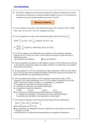 www.askisopolis.gr
2
ix. Αν Α,Β δύο ενδεχόμενα ενός δειγματικού χώρου Ω ,να γράψετε τη σχέση από την οποία
υπολογίζουμε τη πιθανότητα να πραγματοποιηθεί ακριβώς ένα από τα Α και Β καθώς και
τη πιθανότητα να μην πραγματοποιηθεί κανένα από τα Α και Β.
1. Για τα ενδεχόμενα Α και Β του ίδιου δειγματικού χώρου είναι γνωστό ότι    P A P B ,
 P A B 0,6  και  P A B 0,2  . Να βρείτε την  P A .
2. Για τα ενδεχόμενα Α και Β του ίδιου δειγματικού χώρου Ω δίνεται ότι  
1
P A
2
 ,
 
2
P B
3
  και  
1
P A B
12
  . Να βρείτε την  P A B .
Αν
 
 
P A 3
P A 4


να βρείτε τις πιθανότητες  P A και  P A .
3. Το 10% των ατόμων ενός πληθυσμού έχουν υπέρταση, το 6% στεφανιαία καρδιακή
ασθένεια και το 2% έχουν και τα δύο. Για ένα άτομο που επιλέγεται τυχαία ποια είναι η
πιθανότητα να έχει:
α) τουλάχιστον μία ασθένεια; β) μόνο μία ασθένεια;
4. Από τους μαθητές ενός σχολείου το 80% μαθαίνει αγγλικά, το 30% γαλλικά και το 20% και
τις δύο γλώσσες. Επιλέγουμε τυχαίως ένα μαθητή. Να βρείτε την πιθανότητα να μη μαθαίνει
καμιά από τις δύο γλώσσες.
5. Σε μια κωμόπολη το 15% των νοικοκυριών δεν έχουν τηλεόραση, το 40% δεν έχουν βίντεο
και το 10% δεν έχουν ούτε τηλεόραση ούτε βίντεο. Επιλέγουμε τυχαίως ένα νοικοκυριό. Να
βρείτε την πιθανότητα να έχει τηλεόραση και βίντεο.
6. Από τους μαθητές ενός Λυκείου, το 25% συμμετέχει στη θεατρική ομάδα, το 30%
συμμετέχει στην ομάδα ποδοσφαίρου και το 15% των μαθητών συμμετέχει και στις δύο
ομάδες. Επιλέγουμε τυχαία ένα μαθητή. Αν ονομάσουμε τα ενδεχόμενα:
Α: «ο μαθητής να συμμετέχει στη θεατρική ομάδα» και
Β: «ο μαθητής να συμμετέχει στην ομάδα ποδοσφαίρου»,
α) να εκφράσετε λεκτικά τα ενδεχόμενα:
i) Α∪Β ii) Α∩Β iii) Β-Α iv) Α΄
β) να υπολογίσετε τις πιθανότητες πραγματοποίησης των ενδεχομένων
i) ο μαθητής που επιλέχθηκε να συμμετέχει μόνο στην ομάδα ποδοσφαίρου
ii) ο μαθητής που επιλέχθηκε να μη συμμετέχει σε καμία ομάδα.
7. Δίνονται δύο ενδεχόμενα Α και Β ενός δειγματικού χώρου Ω και οι πιθανότητες:
3 5
( ) , ( )
4 8
        και
1
( )
4
   .
α) Να υπολογίσετε την ( ) 
β) Να παραστήσετε με διάγραμμα Venn και να παραστήσετε στη γλώσσα των συνόλων το
ενδεχόμενο «Α ή Β».
γ) Να υπολογίσετε την πιθανότητα πραγματοποίησης του παραπάνω ενδεχομένου.
Βασικές ασκήσεις
 