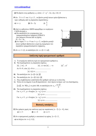 www.askisopolis.gr
5
β) Να βρείτε τους αριθμούς x, y ώστε: 2 2
x y 2x 6y 10 0    
19.Αν 2 x 3  και 1 y 2  , να βρείτε μεταξύ ποιων ορίων βρίσκεται η
τιμή καθεμιάς από τις παρακάτω παραστάσεις:
α) x y β) 2x 3y γ)
x
y
20.Από το ορθογώνιο ΑΒΖΗ αφαιρέθηκε το τετράγωνο
ΓΔΕΗ πλευράς y.
α) Να αποδείξετε ότι η περίμετρος του
γραμμοσκιασμένου σχήματος ΕΖΒΑΓΔ
που απέμεινε δίνεται από τη σχέση:
Π = 2x + 4y
β) Αν ισχύει 5 x 8  και 1 y 2  , να βρείτε μεταξύ
ποιων αριθμών βρίσκεται η τιμή της περιμέτρου του
παραπάνω γραμμοσκιασμένου σχήματος.
21.Αν 1   , να αποδείξετε ότι: 1     .
i. Τι ονομάζεται απόλυτη τιμή του πραγματικού αριθμού α;
ii. Να συμπληρώσετε τις παρακάτω σχέσεις:
.... .....0  .... .....     
2 2
.... 
Αν 0  , τότε x ....................................  
x ..........................  
iii. Να αποδείξετε ότι:     
iv. Να αποδείξετε ότι:      
v. Πως συμβολίζεται η απόσταση δύο αριθμών α,β και με τι είναι ίση;
vi. Έστω ότι τα σημεία Α και Β παριστάνουν στον άξονα τα άκρα ,  του διαστήματος
 ,  . Αν  0M x το μέσο ΑΒ, να αποδείξετε ότι 0x
2
 
 .
vii. Να συμπληρώσετε τις παρακάτω σχέσεις:
Για 0x  , 0  ισχύει: 0x x .......................................................   
x ............................  
Για 0x  , 0  ισχύει: 0x x .......................................................   
x ............................  
22.Να γράψετε χωρίς την απόλυτη τιμή την παράσταση x 3 x 4   , όταν:
α) x 3 β) x 4 γ) x
23.Αν ο πραγματικός αριθμός x ικανοποιεί τη σχέση: x 1 2  ,
α) να δείξετε ότι  x 3,1  .
Απόλυτη τιμή πραγματικού αριθμού
Βασικές ασκήσεις
 