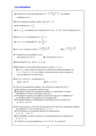 www.askisopolis.gr
6
β) να δείξετε ότι η τιμή της παράστασης: K =
| x 3| | x 1|
4
  
είναι αριθμός
ανεξάρτητος του x.
24.Για τον πραγματικό αριθμό x ισχύει:  d 2x,3 3 – 2x
α) Να αποδείξετε ότι
3
x
2
 .
β) Αν
3
x
2
 , να αποδείξετε ότι η παράσταση: K 2 x 3 2 3 x    είναι ανεξάρτητη του x.
25.α) Αν 0  , να αποδειχθεί ότι:
1
2   

β) Αν 0  , να αποδειχθεί ότι:
1
2  

26.Αν    , να δείξετε ότι: α)
2
     
  β)
2
     
 
27.Τι σημαίνει για τους αριθμούς x και y:
α) η ισότητα x y 0  β) η ανισότητα x y 0  ;
28.Να αποδείξετε ότι          .
29.α) Να βρείτε για ποιες πραγματικές τιμές του y ισχύει : y – 3 1 .
β) Αν x,y είναι τα μήκη των πλευρών ενός ορθογωνίου παραλληλογράμμου, με
1 x 3  και 2 y 4  , τότε να βρείτε τα όρια μεταξύ των οποίων περιέχεται η
τιμή του εμβαδού Ε του ορθογωνίου.
30.Αν x 3 και y 2 , να αποδείξετε ότι:
α) 2x 3y 12  β) 3x y 1 12  
31. Δίνεται ένας πραγματικός αριθμός x που ικανοποιεί τη σχέση:  d x,5 9 .
α) Να αποδώσετε την παραπάνω σχέση λεκτικά.
β) Με χρήση του άξονα των πραγματικών αριθμών, να παραστήσετε σε μορφή
διαστήματος το σύνολο των δυνατών τιμών του x.
γ) Να γράψετε τη σχέση με το σύμβολο της απόλυτης τιμής και να επιβεβαιώσετε
με αλγεβρικό τρόπο το συμπέρασμα του ερωτήματος (β).
δ) Να χρησιμοποιήσετε το συμπέρασμα του ερωτήματος (γ) για να δείξετε ότι:
x 4 x 14 18    .
32.Δίνονται τα σημεία Α , Β και Μ που παριστάνουν στον άξονα των πραγματικών αριθμών
τους αριθμούς -2, 7 και x αντίστοιχα, με 2 x 7   .
α) Να διατυπώσετε τη γεωμετρική ερμηνεία των παραστάσεων.
i) x 2 ii) x 7
β) Με τη βοήθεια του άξονα να δώσετε τη γεωμετρική ερμηνεία του αθροίσματος:
x 2 x 7   .
γ) Να βρείτε την τιμή της παράστασης A x 2 x 7    γεωμετρικά.
 