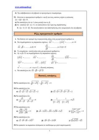 www.askisopolis.gr
7
δ) Να επιβεβαιώσετε αλγεβρικά το προηγούμενο συμπέρασμα.
33. Δίνονται οι πραγματικοί αριθμοί α και β για τους οποίους ισχύει η ανίσωση:
  1 1 0    .
α) Να αποδείξετε ότι το 1 είναι μεταξύ των α, β.
β) Αν επιπλέον 4   , να υπολογίσετε την τιμή της παράστασης:
1 1      . Να αιτιολογήσετε την απάντησή σας είτε γεωμετρικά είτε αλγεβρικά.
i. Να δώσετε τον ορισμό της τετραγωνικής ρίζας ενός μη αρνητικού αριθμού α.
ii. Να συμπληρώσετε τις παρακάτω σχέσεις: 2
............   
2
..........., 0   
.........., , 0       ...............



, 0, 0   
iii. Τι ονομάζεται νιοστή ρίζα ενός μη αρνητικού αριθμού α;
iv. Αν , 0   να συμπληρώσετε τις παρακάτω σχέσεις:
  .............


  ................ 
  ...................





..............
 
 
.....................
 
   ......

  
  ...................
  
................., ,


      , ν θετικός ακέραιος
v. Να αποδείξετε ότι   
     
34.Να αποδείξετε ότι:    
2 2
1 3 1 3 2    .
35.Να αποδείξετε ότι:
α) 2 2 2 2 2 2     β) 3 33
2 3 5 3 5 2    
36.Να αποδείξετε ότι:
α)
3 3
4
5 3 5 3
 
 
β)
   
2 2
1 1
8 3
2 3 2 3
 
 
37.Να αποδείξετε ότι:
α)
50 72
11
128 98



β) 8 2 32 18 2 50 5 2    γ)
600 190
10
290 110
2 8
4
4 32



38.Να αποδείξετε ότι:
α) 12 113 4
2 4 8 2 2   β) 5 3 3
9 3 27 9  γ) 10 3 6
2 2 2 2
39.Να τραπούν τα παρακάτω κλάσματα σε ισοδύναμα με ρητό παρονομαστή:
Ρίζες πραγματικών αριθμών
Βασικές ασκήσεις
 