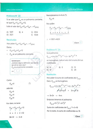 COLECCIÓN ESENCIAL Lumbreras Editores
Problema H.' 23_______________________________
Si se sabe que P((, es un polinomio constante,
tal que P(l)+P(2)+P(3)=12,
halle el valor de P { 4)Jr^
>
(6)"^
"—
"^P(2014)'
A) 1007 B) 4 C) 2014
D) 3021 E) 4028
Reemplazamos k=4 en (*).
Nos piden
P(2) + P(4) + P(6) + - + P(2014)
T ' T T “T ’
4 + 4 + 4 + ... + 4
t ____________ j
Resolución
Nos piden P(2)+P(4)+P(6)"k -
-+P(20M
)-
Datos:
P(1) 1P(2)+ P(3)“ 12
es un polinomio constante.
t
Importante
1 • . i»
'. .
• y
• > . • 4 x . f, ‘
•>
+
■ i
¿Conoce alguna definición que pueda f
ser útil en este caso?
P (x) es un polinomio constante.
í P =k
l '‘h J
x ^ » x -v » » >+->» + < .- X X ' X k x x x x ---ry>cyv
Como
(*)
además
p(i)=^
P[2)=k
pm=k
Por dato, se tiene
P(1) + P (2) + P (3) = 12
T T T
k + k + k =12
3fr=12 -> k=4
... 4-1007=4028
•
• Clave ■
Si el polinomio
P(x; y) =(n +3)x ”2+V " '1+(n - 1)Jf3nr " 2-8
es homogéneo, halle el valor de la suma de sus
coeficientes.
A) 12 B) 8 C) 15
D) 10 E) 20
Resolución
Nos piden la suma de coeficientes de P(x-y).
Dato: P^y) es homogéneo.
P(x;y)=(n+3)xn2+
1y n_1+(n-1)x3ny n2~
8
+/+n-^/ = 3/i+p^—
8
—
> 8=2n —
^ 4=n
Entonces tenemos el polinomio
pfc»=7x’V + W
Suma de coeficientes de P(x y): 7+3=10
Por lo tanto, la suma de coeficientes es 10.
Clave.
• . . i,t.'
 