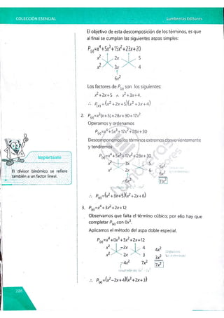 COLECCIÓN ESENCIAL
bi divisor
también a un factor lineal.
El objetivo de esta descomposición de los términos, es que
al final se cumplan las siguientes aspas simples:
Pm-/+5x3+
1
5
x2+
23x+
Z0
I
6X2
Los factores de P{x) son los siguientes:
x2+2x+5 a x2+3x +4.
P(x) = {x2 +2x +s){x2+3x +4)
2. P(x)=x3(x-t-5) +28x+ 30+17,y2
Operamos y ordenamos
P^ = f+ 5x3+17x2+28x+30
i? '‘í'i'tiú
*
4
* 'v
>
Descomponemos ios términos extremos convenientemente
y tendremos ;;
Pw=x4+5x3+17x2+28x +30 i
x2 . 3x 5
x2< ^ 2x ^ ^ 6
yGx2
resultado r.r#l7.v" - 11.2

P(X
)=Gr2+3x+5)(x2+2x+6)
3. P(x)=x4+3x2+2x+12
Observamos que falta el término cúbico; por ello hay que
completar P(x) con Ox3.
Aplicamos el método del aspa doble especia!.
IcSC
p
J r;oi1
los extremos)
P(x)=x4+0x3+3x2+2x+12
x2
x2
r2x ... 4
2x ' 3
7-4X2 7X2
(
resultado de ~7.0
A y2-
A (aspa con
2^2 los extremos)
7X2
P^^ix2—
2x+4)(x2+2x+3)
 