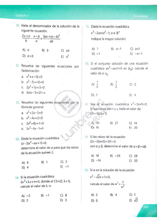 Halle el denominador de la solución de la
siguiente ecuación:
2x +g ^ x - b _ 3ax+(o - b)2
ab
a
A) o
D) o+b
B) b C) ab
E) a2
Resuelva las siguientes ecuaciones por
factorización:
a. x2+x-'2=0
b. x¿-lx+M =0
c. 2y2+7y+3=0
d. 6x(x-1)=21-x
Y Resuelva las siguientes ecuaciones por la
fórmula general:
a. xz+2x-S=0
b. xz-4x+2=0
c. 2x2+8x+1=0
d. 3x¿ - 6 x ^ = 0
1.

V 'f
y
.2%
,
Dada la ecuación cuadrática 
(a-3)x2-ox+15=0,
determine el valor de a para que las raíces
de la ecuación sumen 2.
Dada la ecuación cuadrática
x 2-2ax+a2~X a e R +
indique la mayor solución.
A) 1
D) -1
B) <7-1 C) o+1
E) -o-1
Si el conjunto solución de una ecuación
cuadrática ax2-ax+1=0 es {x0}f calcule el
valor de o-x0.
A) B) -
2
D) 1
C) 2
E) 4
17.
C ,-rv;. ?
Sea la ecuación cuadrática x -3x+5=0.
v % '
Si sus raíces son r y s, halle el valor de
(2r+1)(2s+1).
A) 730
D) 18
B) 27 C) 14
E) 20
18. Si las raíces de la ecuación
(2x-3)(x+5)=3(1-x)
son a y (3, determine el valor de a+p+ap.
A) 6
D) 4
B) 1 C) 3
E) -1
A) 14
D) -14
B) -28 C) 28
E) 20
Si la ecuación cuadrática
2x2+Xx+n=0, donde el CS={2; A+1},
calcule el valor de X'D.
Si a es la solución de la ecuación
X2 —y¡2.X +1=0,
? 1
calcule el valor de a +—
y.
or
A) -2
D) 2
B) -1 C) 8
E) 3
A) 2
D) 0
B) 4 C) 1
E)
 