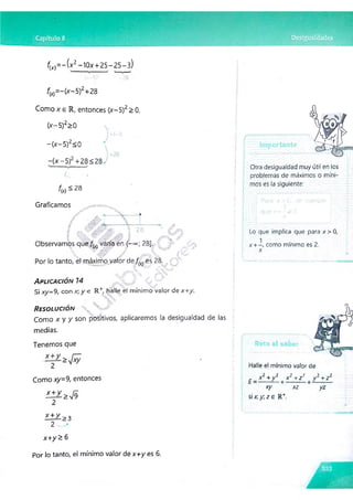 fM = - ( x 2 - IOx+25- 25- 3)
(JÍ-5Y
fM= -(x-5 )2+28
Como x e R, entonces (x-5)2>0.
(*-5 )2>0
- (x -5 )2<0
- (x -5 )2 +28<28
fM -
28
Gfatica mos
A
S.-y l
■
■
a: '(;W' /y'& ■
■
■
1 28
Observamos que/^ varía en (-«»; 28].
 W J m A / __ ¿{y.l
Por lo tanto, él máximo valor de es 28. -
* -
v
A p l i c a c i ó n 14 ¿ X r J '
Si xy= 9, con x; y e R +, halle el mínimo valor de x+y.
R e s o l u c i ó n 
Como x y y son positivos, aplicaremos la desigualdad de las
medias.
Tenemos que
Como xy= 9, entonces
^ > V 9
2
x + y 2:3
2 -
x+ y ^ 6
Otra desigualdad muy útil en los
problemas de máximos o míni­
mos es la siguiente:
Para
Lo que implica que para x>0,
x +—
, como mínimo es 2.
x
o
Halle el mínimo valor de
2 7 7 2 2 2
r x + y x“ +z y ¿ + z¿
xy xz yz
si x ; y z e R +
.
Por lo tanto, el mínimo valor de x+ y es 6.
 