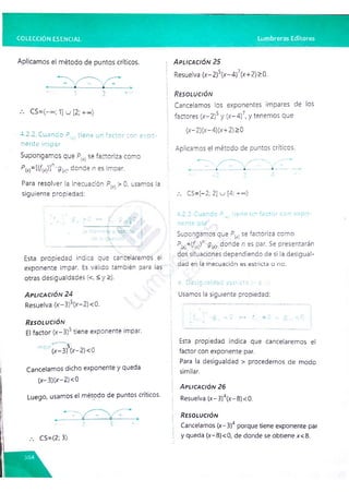 COLECCIÓN ESENCIAL Lumbreras Editores
Aplicamos el método de puntos críticos.
1 2 -
-
-
CS=(—
©
o
; 1] u [2; -reo)
4.2.2.Cuando P .. tiene un factor con expo­
nente impar
Supongamos que P(x. se íactoriza como
P(X
)=[(/w)]n-g(x), donde n es impar.
Para resolver la inecuación > 0, usamos la
siguiente propiedad:
Esta propiedad indica que cancelaremos el
exponente impar. Es válido también oara las
otras desigualdades (<, <y>).
A p l ic a c ió n 24
Resuelva (x-3)'(x-2)< 0.
R e s o l u c ió n
El factor (x-3)5 tiene exponente impar.
(x-3 )V -2 )< 0
Cancelamos dicho exponente y queda
(x—
3)(>
r—
2) <0
Luego, usamos el método de puntos críticos.
A p l ic a c ió n 25
Resuelva (x-2)5(x-4)7(x+2)>0.
R e s o l u c ió n
Cancelamos los exponentes impares de los
i factores (x-2)5 y (x-4)7, y tenemos que
(x- 2)(x- 4)(x+ 2) >0
: Aplicamos el método de puntos críticos.
CS=[-2; 2] kj [4; r » )
Supongamos que P!x) se factoriza como
; PM=(/r
w)n-<
?W
J donde n es par. Se presentarán
dos situaciones dependiendo de si la desigual-
: dad en la inecuación es estricta o no.
: a. Desigualdad estricta ' - o >
)
Usamos la siguiente propiedad:
<0 ^ r
Esta propiedad indica que cancelaremos el
factor con exponente par.
Para la desigualdad > procedemos de modo
similar.
A p l ic a c ió n 26
Resuelva (x-3r(x-8)< 0.
R e s o lu c ió n
Cancelamos (x-3)4 porque tiene exponente par
y queda (x-8)<0, de donde se obtiene x<8.
/. CS=(2; 3)
 