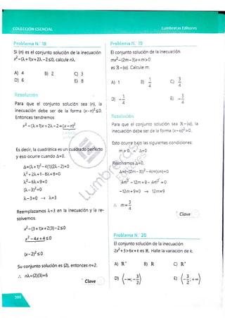 COLECCIÓN ESENCIAL Lumbreras Editores
Problema N.' 13__________
Si {n} es el conjunto solución de la inecuación
*2“ (^+1)x +2X-2<0, calcule nX.
Problema N.’ 19
El conjunto solución de la inecuación
mx2-(2m-3)x+m>0
es R -{a }. Calcule m.
A) 4
D) 6
Resolución
B) 2 C) 3
E) 8
Para que el conjunto solución sea {n}, la
inecuación debe ser de la forma {x-n)2<0.
Entonces tendremos
x2-(X+1)x +2 -2 ={x-n )2
Es decir, la cuadrática es un cuadrado perfecto
y eso ocurre cuando A=0.
A=(X+1)2-4(1)(2X-2)=0
a2-¡-2X+1-8X+8=0
A2-6X+9=0
(A-3)2=0
A- 3=0 —
> X-3
V
%%
Reemplazamos X=3 en la inecuación y la re­
solvemos.
x2-(3+1)x +2(3)-2<0
x2-4X + 4S0
------- V
------X
(
x -2)
2S 0
A) 1
D) - i
B
) i C
) !
E) - !
Resolución
Para que el conjunto solución sea R -{a }, la
n
inecuación debe ser de la forma (x-a) >0.
Esto ocurre bajo las siguientes condiciones:
m >0 a A=0
Resolvamos A=0.
" A=(—
(2m - 3))2- 4(m)(m)=0
Jfrí2 -12/71+9 - Afr? =0
-12/t?+9=0 —
> 12/n=9
3
m —
—
4
Clave
Problema N.’ 20
El conjunto solución de la inecuación
2x2+3>6x+k es R. Halle la variación de k.
Su conjunto solución es {2}, entonces n=2.
i A) R " B) R C) R +
/. nX=(2)(3)=6
! D) E) ( -
C/ove
■
; +oo
 