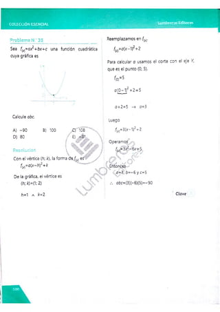COLECCION ESENCIAL Lumbreras Editores
Problema N.‘ 25
Sea fw=ox2+bx+c una función cuadrática
cuya gráfica es
Reemplazamos en f(
(*)•
fM=a(x-t) +2
Para calcular o usamos el corte con el eje Y,
que es el punto (0; 5).
f(0)=5
o(0-1)2+2 =5
Calcule oóc.
A) -90
D) 80
B) 100 Q 108
/ E) -81,
I |§k / X'' y '.,:
; / : r A ■
■
Resolución  £s&
 W ’ M ? f
Con eívértice [h; k), la forma d%f(x) es y
fw=a(x-h)2+k
De la gráfica, el vértice es
(h; k)=(1; 2)
o+2=5 -+ o=3
Luego
fM=3(x-1)2+2
Operamos
f(x}=3x2-6x+5
Entonces
o=3; b=-6 y c=5
oóc=(3)(- 6)(5)=-90
h=1 a £= 2 Clave
 