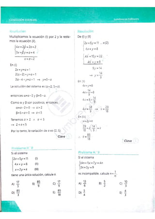 Multiplicamos la ecuación (I) por 2 y le resta­
mos la ecuación (II).
Ax-r2j/ =2a-r2
3 x -i-2 y = 04-4
x - a - 2
En (1)
2x 4-y=a 4-1
2(o-2) +y=a 4-1
2o-4+y=o +1 —
> y=5-a
La solución del sistema es (o -2; 5-a).
entonces a=a-2 y f3=5-o.
Como a y (3son positivos., entonces
a= a-2 >0 —
> o >2
[3=5-a>O —
» o <5
Tenemos o > 2 a o < 5
—
* 2 <o <5
Por lo tanto, la variación de o es (2; 5).
Clave
*■(% •
"¿¿i'J'íÏS iv
* Q
. i L. c i í i i <* w
Si el sistema
'2x4-5/= 1
1 O
)
4x +/ =8 (II)
x+ 2y= k (III)
tiene una única solución, calcule k.
A, —
3 » 7
D)
85
q IZ
9
E) 55
18
f c
-*; i■
iF*r ‘
De (1) y (II)
2x4-5/= 11 ... x(2)
4x4- v =8
4^4-10/ = 22 •
X
4x + / = 8
9 / = 14
^ =T
En (II)
4x-r/= 8 ■
14
4 x - — =8
4 x = 8 - —
i, o
, 58
4 x = --- - 4 X =
Q
29
18
En (1
1
1
)
X4-2y=k
^ 2 ¡ ^ W
18 V 9 i
, k J - í
18
TOji.Cj.i-j í j.' j
Si el sistema
í(4n-f1)x4-7/ =4n
|2n-r-3/ =9
es incompatible, calcule n+
1
Clave
A)!
» !
c> f
E
) I
 