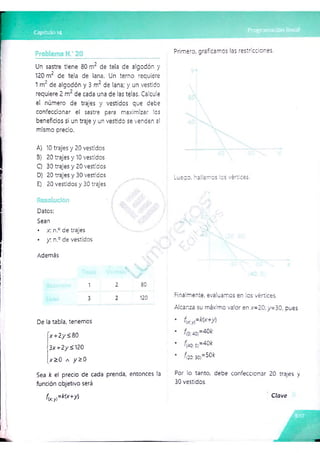 n-
i í
Un sastre tiene 80 nr de tela de algodón y
120 m2 de tela de lana. Un temo requiere
1m¿ de algodón y 3 m
~ de lana; y un vestido
requiere 2 de cada una de las telas. Calcule
el número de trajes y vestidos que debe
confeccionar el sastre para maximizar les
beneficios si un traje y un vestido se venden a!
mismo precio.
A) 10 trajes y 20 vestidos
3) 20 trajes y 10 vestidos
Q 30 trajes y 20 vestidos
D) 20 trajes y 30 vestidos
E) 20 vestidos y 30 trajes
Datos:
Sean
• x. n.° de trajes
• y . n.° de vestidos
Ademas
1 2 80
3 2 120
De la tabla, tenemos
x+ 2 y <80
■
3 * +2y< 120
x >0 a y ^ 0
Sea k el precio de cada prenda, entonces la
fundón objetivo será
Primero, graficamos las restricciones.
Luego, hallamos ios vértices.
Finalmente, evaluamos en los vértices.
Alcanza su máximo valor en .x=20;y=30, o-es
^
(40cQ
}=^^
£2ü;30)=-0'<
Por lo tanto, debe confeccionar 20 trajes y
30 vestidos.
f í s . X k U + y )
C la ve
 